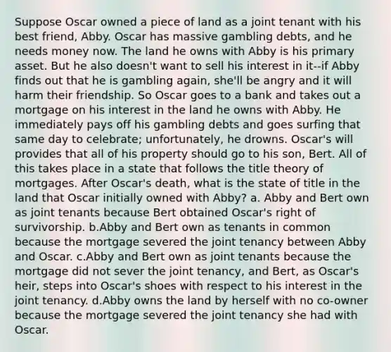 Suppose Oscar owned a piece of land as a joint tenant with his best friend, Abby. Oscar has massive gambling debts, and he needs money now. The land he owns with Abby is his primary asset. But he also doesn't want to sell his interest in it--if Abby finds out that he is gambling again, she'll be angry and it will harm their friendship. So Oscar goes to a bank and takes out a mortgage on his interest in the land he owns with Abby. He immediately pays off his gambling debts and goes surfing that same day to celebrate; unfortunately, he drowns. Oscar's will provides that all of his property should go to his son, Bert. All of this takes place in a state that follows the title theory of mortgages. After Oscar's death, what is the state of title in the land that Oscar initially owned with Abby? a. Abby and Bert own as joint tenants because Bert obtained Oscar's right of survivorship. b.Abby and Bert own as tenants in common because the mortgage severed the joint tenancy between Abby and Oscar. c.Abby and Bert own as joint tenants because the mortgage did not sever the joint tenancy, and Bert, as Oscar's heir, steps into Oscar's shoes with respect to his interest in the joint tenancy. d.Abby owns the land by herself with no co-owner because the mortgage severed the joint tenancy she had with Oscar.