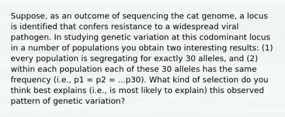 Suppose, as an outcome of sequencing the cat genome, a locus is identified that confers resistance to a widespread viral pathogen. In studying genetic variation at this codominant locus in a number of populations you obtain two interesting results: (1) every population is segregating for exactly 30 alleles, and (2) within each population each of these 30 alleles has the same frequency (i.e., p1 = p2 = ...p30). What kind of selection do you think best explains (i.e., is most likely to explain) this observed pattern of genetic variation?