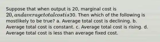 Suppose that when output is 20, marginal cost is 20, and average total cost is30. Then which of the following is mostlikely to be true? a. Average total cost is declining. b. Average total cost is constant. c. Average total cost is rising. d. Average total cost is less than average fixed cost.