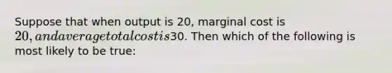 Suppose that when output is 20, marginal cost is 20, and average total cost is30. Then which of the following is most likely to be true: