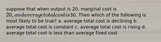 suppose that when output is 20, marginal cost is 20, and average total cost is30. Then which of the following is most likely to be true? a. average total cost is declining b. average total cost is constant c. average total cost is rising d. average total cost is <a href='https://www.questionai.com/knowledge/k7BtlYpAMX-less-than' class='anchor-knowledge'>less than</a> average fixed cost