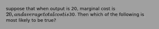 suppose that when output is 20, marginal cost is 20, and average total cost is30. Then which of the following is most likely to be true?