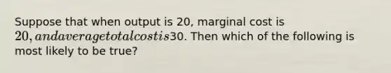 Suppose that when output is 20, marginal cost is 20, and average total cost is30. Then which of the following is most likely to be true?