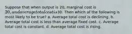 Suppose that when output is 20, marginal cost is 20, and average total cost is30. Then which of the following is most likely to be true? a. Average total cost is declining. b. Average total cost is less than average fixed cost. c. Average total cost is constant. d. Average total cost is rising.