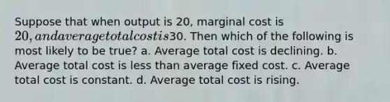 Suppose that when output is 20, marginal cost is 20, and average total cost is30. Then which of the following is most likely to be true? a. Average total cost is declining. b. Average total cost is <a href='https://www.questionai.com/knowledge/k7BtlYpAMX-less-than' class='anchor-knowledge'>less than</a> average fixed cost. c. Average total cost is constant. d. Average total cost is rising.