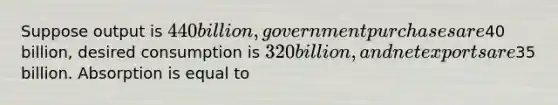 Suppose output is​ 440 billion, government purchases are​40 billion, desired consumption is​ 320 billion, and net exports are​35 billion. Absorption is equal to