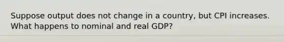 Suppose output does not change in a country, but CPI increases. What happens to nominal and real GDP?