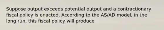 Suppose output exceeds potential output and a contractionary fiscal policy is enacted. According to the AS/AD model, in the long run, this fiscal policy will produce