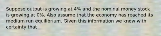 Suppose output is growing at 4% and the nominal money stock is growing at 0%. Also assume that the economy has reached its medium run equilibrium. Given this information we know with certainty that