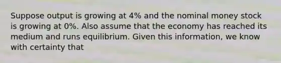 Suppose output is growing at 4% and the nominal money stock is growing at 0%. Also assume that the economy has reached its medium and runs equilibrium. Given this information, we know with certainty that