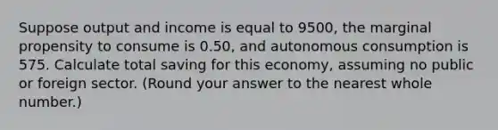 Suppose output and income is equal to 9500, the marginal propensity to consume is 0.50, and autonomous consumption is 575. Calculate total saving for this economy, assuming no public or foreign sector. (Round your answer to the nearest whole number.)