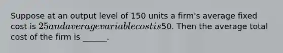 Suppose at an output level of 150 units a firm's average fixed cost is 25 and average variable cost is50. Then the average total cost of the firm is ______.