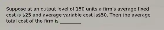 Suppose at an output level of 150 units a firm's average fixed cost is 25 and average variable cost is50. Then the average total cost of the firm is _________