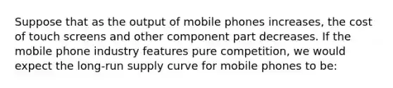 Suppose that as the output of mobile phones increases, the cost of touch screens and other component part decreases. If the mobile phone industry features pure competition, we would expect the long-run supply curve for mobile phones to be: