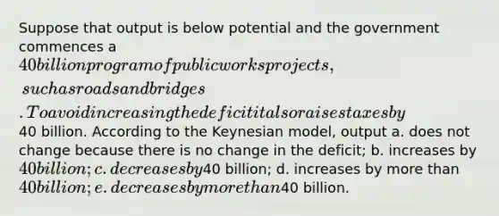 Suppose that output is below potential and the government commences a 40 billion program of public works projects, such as roads and bridges. To avoid increasing the deficit it also raises taxes by40 billion. According to the Keynesian model, output a. does not change because there is no change in the deficit; b. increases by 40 billion; c. decreases by40 billion; d. increases by more than 40 billion; e. decreases by more than40 billion.