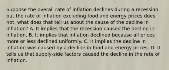 Suppose the overall rate of inflation declines during a recession but the rate of inflation excluding food and energy prices does not, what does that tell us about the cause of the decline in inflation? A. It implies that the recession caused the decline in inflation. B. It implies that inflation declined because all prices more or less declined uniformly. C. It implies the decline in inflation was caused by a decline in food and energy prices. D. It tells us that supply-side factors caused the decline in the rate of inflation.