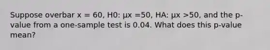 Suppose overbar x =​ 60, H0: μx =​50, HA: μx >​50, and the​ p-value from a​ one-sample test is 0.04. What does this​ p-value mean?