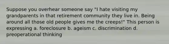 Suppose you overhear someone say "I hate visiting my grandparents in that retirement community they live in. Being around all those old people gives me the creeps!" This person is expressing a. foreclosure b. ageism c. discrimination d. preoperational thinking