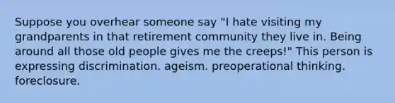 Suppose you overhear someone say "I hate visiting my grandparents in that retirement community they live in. Being around all those old people gives me the creeps!" This person is expressing discrimination. ageism. preoperational thinking. foreclosure.