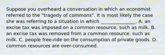 Suppose you overheard a conversation in which an economist referred to the "tragedy of commons". It is most likely the case she was referring to a situation in which _______________. A. an excise tax was imposed on a common resource, such as milk. B. an excise tax was removed from a common resource, such as milk. C. people free-ride on the consumption of private goods. D. common resources are over-consumed.