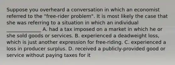 Suppose you overheard a conversation in which an economist referred to the "free-rider problem". It is most likely the case that she was referring to a situation in which an individual ______________ A. had a tax imposed on a market in which he or she sold goods or services. B. experienced a deadweight loss, which is just another expression for free-riding. C. experienced a loss in producer surplus. D. received a publicly-provided good or service without paying taxes for it