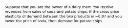 Suppose that you are the owner of a dairy mart. You receive revenues from sales of soda and potato chips. If the cross-price elasticity of demand between the two products is −0.87 and you lower the price of soda, then demand for potato chips