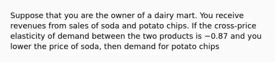 Suppose that you are the owner of a dairy mart. You receive revenues from sales of soda and potato chips. If the cross-price elasticity of demand between the two products is −0.87 and you lower the price of soda, then demand for potato chips