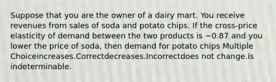 Suppose that you are the owner of a dairy mart. You receive revenues from sales of soda and potato chips. If the cross-price elasticity of demand between the two products is −0.87 and you lower the price of soda, then demand for potato chips Multiple Choiceincreases.Correctdecreases.Incorrectdoes not change.is indeterminable.