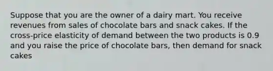 Suppose that you are the owner of a dairy mart. You receive revenues from sales of chocolate bars and snack cakes. If the cross-price elasticity of demand between the two products is 0.9 and you raise the price of chocolate bars, then demand for snack cakes