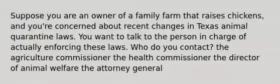 Suppose you are an owner of a family farm that raises chickens, and you're concerned about recent changes in Texas animal quarantine laws. You want to talk to the person in charge of actually enforcing these laws. Who do you contact? the agriculture commissioner the health commissioner the director of animal welfare the attorney general