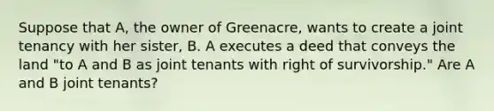 Suppose that A, the owner of Greenacre, wants to create a joint tenancy with her sister, B. A executes a deed that conveys the land "to A and B as joint tenants with right of survivorship." Are A and B joint tenants?