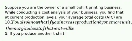 Suppose you are the owner of a small t-shirt printing business. While conducting a cost analysis of your business, you find that at current production levels, your average total costs (ATC) are 10. You also know that if you increase production by one more unit, the marginal cost of that unit will be5. If you produce another t-shirt: