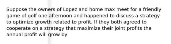 Suppose the owners of Lopez and home max meet for a friendly game of golf one afternoon and happened to discuss a strategy to optimize growth related to profit. If they both agreed to cooperate on a strategy that maximize their joint profits the annual profit will grow by