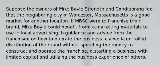 Suppose the owners of Mike Boyle Strength and Conditioning feel that the neighboring city of Worcester, Massachusetts is a good market for another location. If MBSC were to franchise their brand, Mike Boyle could benefit from: a.marketing materials to use in local advertising. b.guidance and advice from the franchisee on how to operate the business. c.a well-controlled distribution of the brand without spending the money to construct and operate the franchise. d.starting a business with limited capital and utilizing the business experience of others.