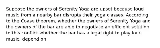 Suppose the owners of Serenity Yoga are upset because loud music from a nearby bar disrupts their yoga classes. According to the Coase theorem, whether the owners of Serenity Yoga and the owners of the bar are able to negotiate an efficient solution to this conflict whether the bar has a legal right to play loud music. depend on