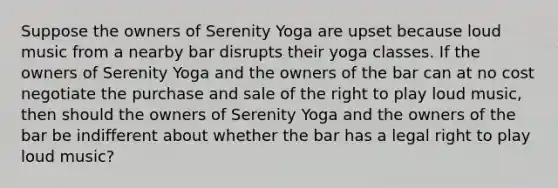 Suppose the owners of Serenity Yoga are upset because loud music from a nearby bar disrupts their yoga classes. If the owners of Serenity Yoga and the owners of the bar can at no cost negotiate the purchase and sale of the right to play loud music, then should the owners of Serenity Yoga and the owners of the bar be indifferent about whether the bar has a legal right to play loud music?