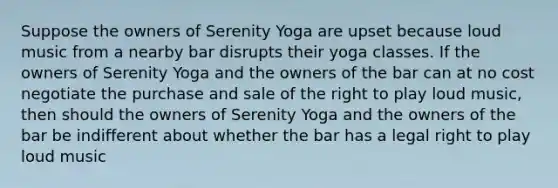 Suppose the owners of Serenity Yoga are upset because loud music from a nearby bar disrupts their yoga classes. If the owners of Serenity Yoga and the owners of the bar can at no cost negotiate the purchase and sale of the right to play loud music, then should the owners of Serenity Yoga and the owners of the bar be indifferent about whether the bar has a legal right to play loud music