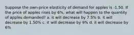 Suppose the own-price elasticity of demand for apples is -1.50. If the price of apples rises by 6%, what will happen to the quantity of apples demanded? a. it will decrease by 7.5% b. it will decrease by 1.50% c. it will decrease by 9% d. it will decrease by 6%