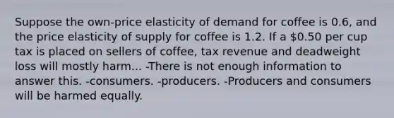 Suppose the own-price elasticity of demand for coffee is 0.6, and the price elasticity of supply for coffee is 1.2. If a 0.50 per cup tax is placed on sellers of coffee, tax revenue and deadweight loss will mostly harm... -There is not enough information to answer this. -consumers. -producers. -Producers and consumers will be harmed equally.