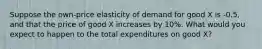 Suppose the own-price elasticity of demand for good X is -0.5, and that the price of good X increases by 10%. What would you expect to happen to the total expenditures on good X?