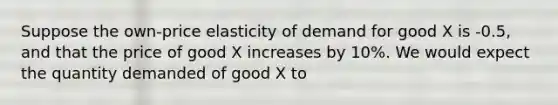 Suppose the own-price elasticity of demand for good X is -0.5, and that the price of good X increases by 10%. We would expect the quantity demanded of good X to