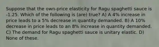 Suppose that the own-price elasticity for Ragu spaghetti sauce is -1.25. Which of the following is (are) true? A) A 4% increase in price leads to a 5% decrease in quantity demanded. B) A 10% decrease in price leads to an 8% increase in quantity demanded. C) The demand for Ragu spaghetti sauce is unitary elastic. D) None of these.