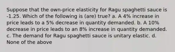 Suppose that the own-price elasticity for Ragu spaghetti sauce is -1.25. Which of the following is (are) true? a. A 4% increase in price leads to a 5% decrease in quantity demanded. b. A 10% decrease in price leads to an 8% increase in quantity demanded. c. The demand for Ragu spaghetti sauce is unitary elastic. d. None of the above