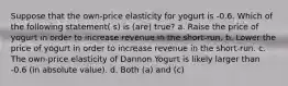 Suppose that the own-price elasticity for yogurt is -0.6. Which of the following statement( s) is (are) true? a. Raise the price of yogurt in order to increase revenue in the short-run. b. Lower the price of yogurt in order to increase revenue in the short-run. c. The own-price elasticity of Dannon Yogurt is likely larger than -0.6 (in absolute value). d. Both (a) and (c)