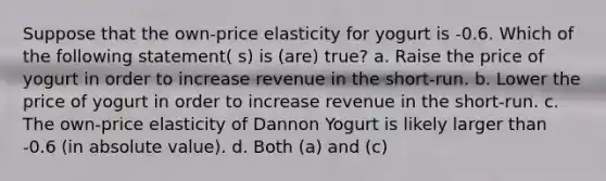 Suppose that the own-price elasticity for yogurt is -0.6. Which of the following statement( s) is (are) true? a. Raise the price of yogurt in order to increase revenue in the short-run. b. Lower the price of yogurt in order to increase revenue in the short-run. c. The own-price elasticity of Dannon Yogurt is likely larger than -0.6 (in absolute value). d. Both (a) and (c)