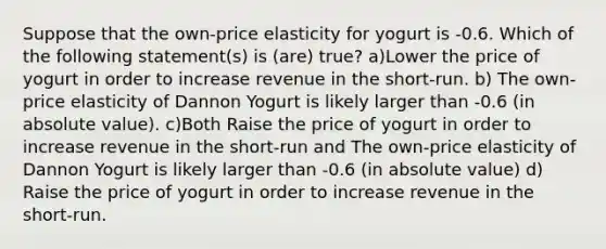 Suppose that the own-price elasticity for yogurt is -0.6. Which of the following statement(s) is (are) true? a)Lower the price of yogurt in order to increase revenue in the short-run. b) The own-price elasticity of Dannon Yogurt is likely larger than -0.6 (in <a href='https://www.questionai.com/knowledge/kbbTh4ZPeb-absolute-value' class='anchor-knowledge'>absolute value</a>). c)Both Raise the price of yogurt in order to increase revenue in the short-run and The own-price elasticity of Dannon Yogurt is likely larger than -0.6 (in absolute value) d) Raise the price of yogurt in order to increase revenue in the short-run.