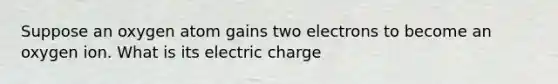 Suppose an oxygen atom gains two electrons to become an oxygen ion. What is its electric charge