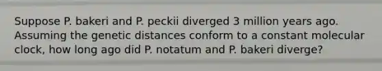 Suppose P. bakeri and P. peckii diverged 3 million years ago. Assuming the genetic distances conform to a constant molecular clock, how long ago did P. notatum and P. bakeri diverge?