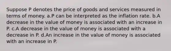 Suppose P denotes the price of goods and services measured in terms of money. a.P can be interpreted as the inflation rate. b.A decrease in the value of money is associated with an increase in P. c.A decrease in the value of money is associated with a decrease in P. d.An increase in the value of money is associated with an increase in P.