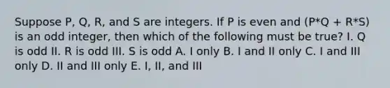 Suppose P, Q, R, and S are integers. If P is even and (P*Q + R*S) is an odd integer, then which of the following must be true? I. Q is odd II. R is odd III. S is odd A. I only B. I and II only C. I and III only D. II and III only E. I, II, and III